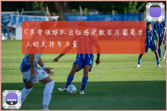 C罗带领球队出征感受数百万葡萄牙人的支持与力量