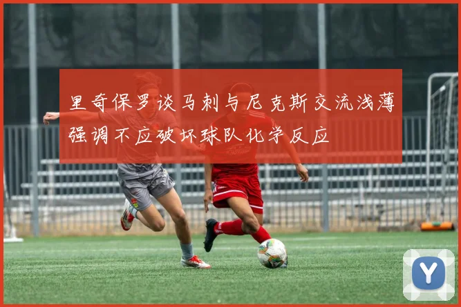 里奇保罗谈马刺与尼克斯交流浅薄强调不应破坏球队化学反应
