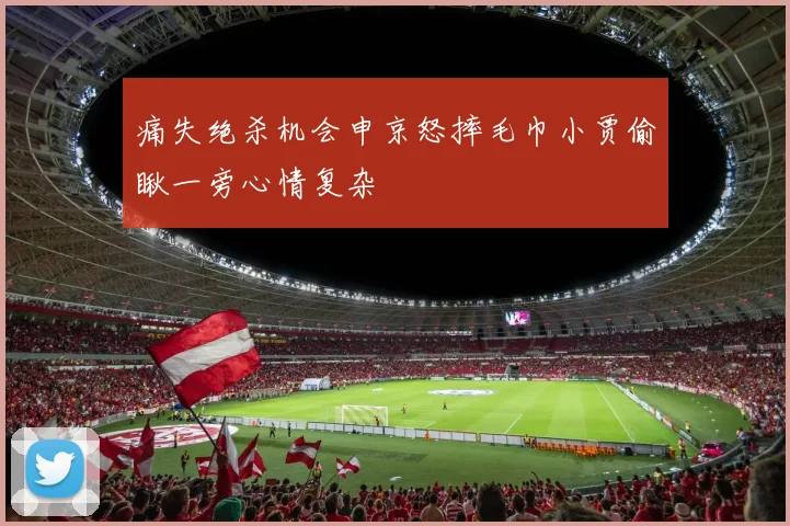 痛失绝杀机会申京怒摔毛巾小贾偷瞅一旁心情复杂