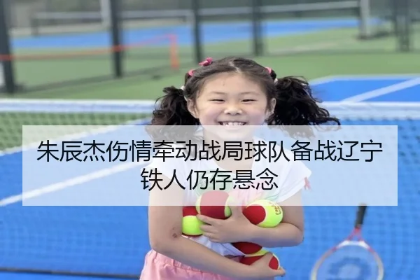 朱辰杰伤情牵动战局球队备战辽宁铁人仍存悬念